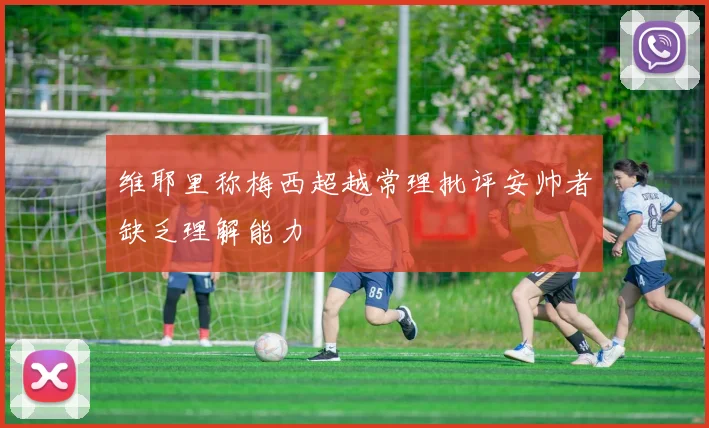 维耶里称梅西超越常理批评安帅者缺乏理解能力
