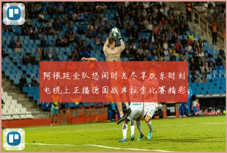 阿根廷全队悠闲时光尽享欢乐时刻电视上正播德国战库拉索比赛精彩瞬间