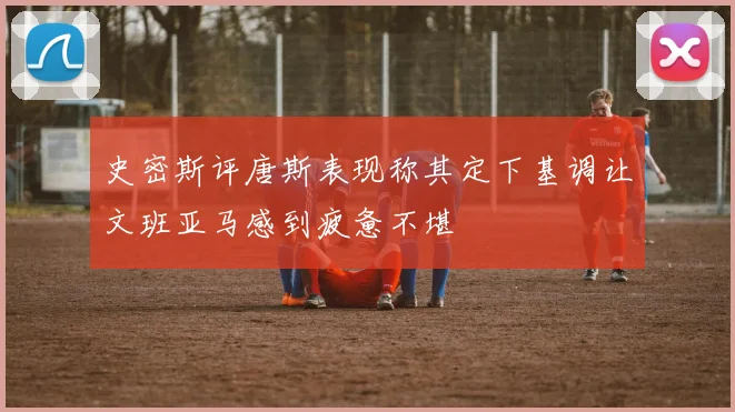 史密斯评唐斯表现称其定下基调让文班亚马感到疲惫不堪