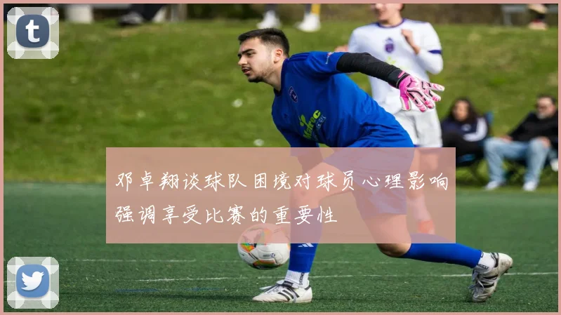 邓卓翔谈球队困境对球员心理影响强调享受比赛的重要性