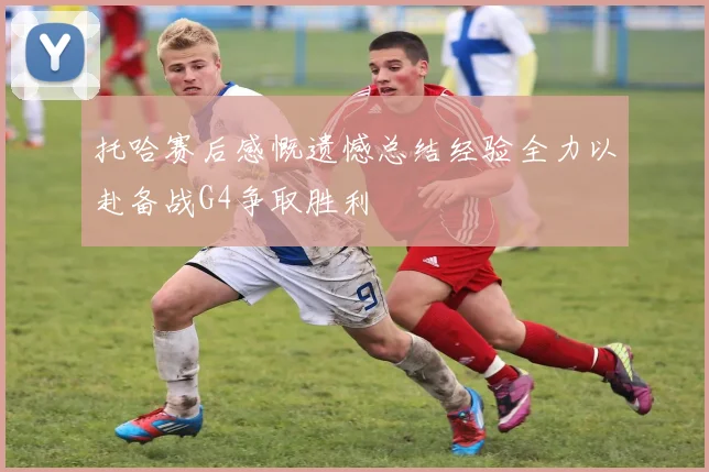 托哈赛后感慨遗憾总结经验全力以赴备战G4争取胜利