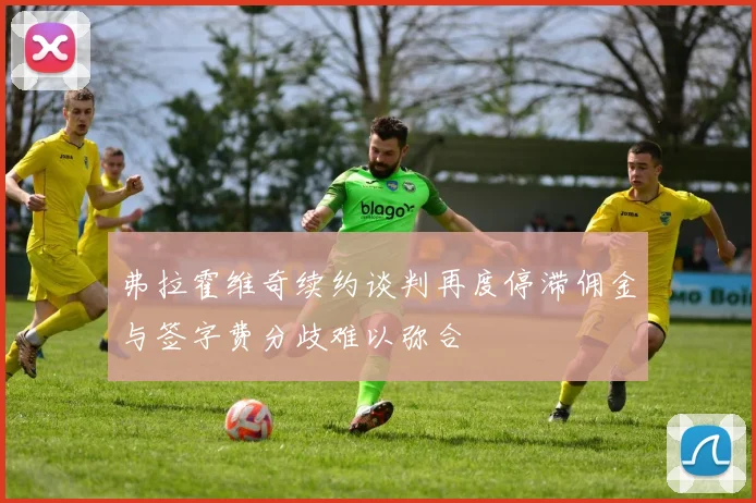 弗拉霍维奇续约谈判再度停滞佣金与签字费分歧难以弥合