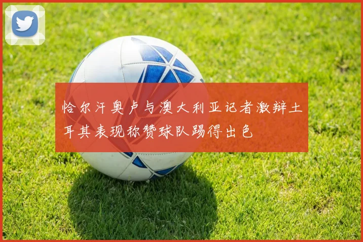 恰尔汗奥卢与澳大利亚记者激辩土耳其表现称赞球队踢得出色
