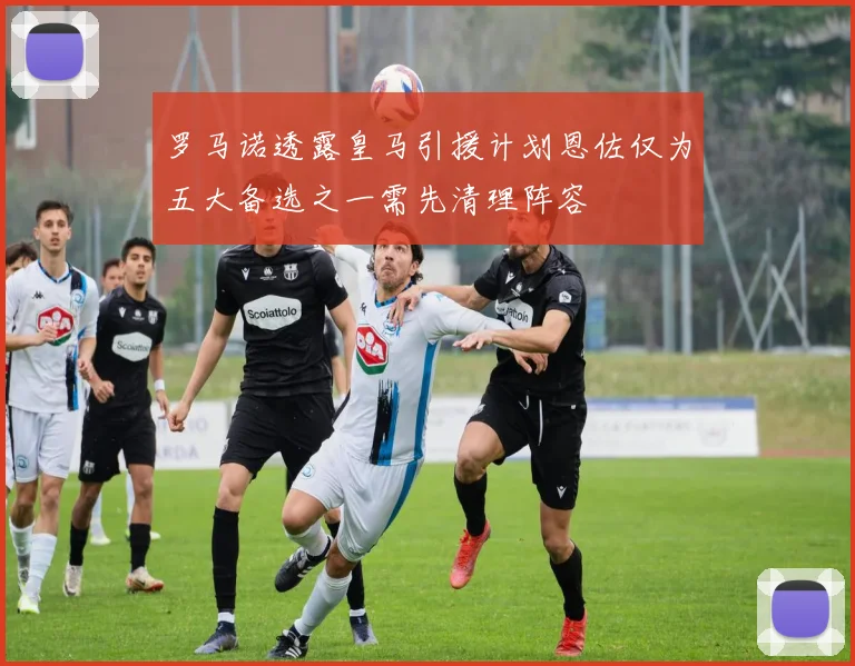 罗马诺透露皇马引援计划恩佐仅为五大备选之一需先清理阵容
