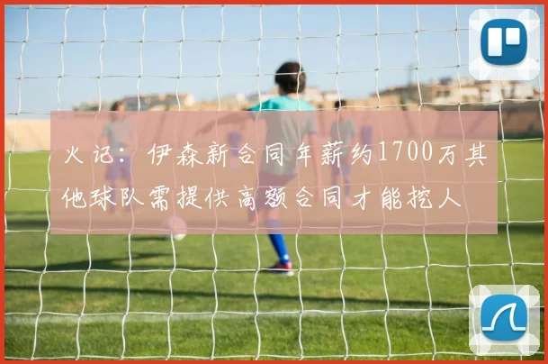 火记：伊森新合同年薪约1700万其他球队需提供高额合同才能挖人