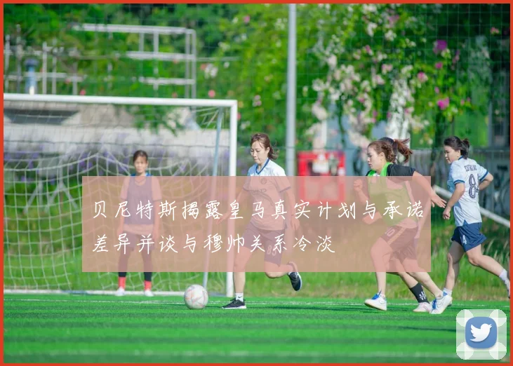 贝尼特斯揭露皇马真实计划与承诺差异并谈与穆帅关系冷淡