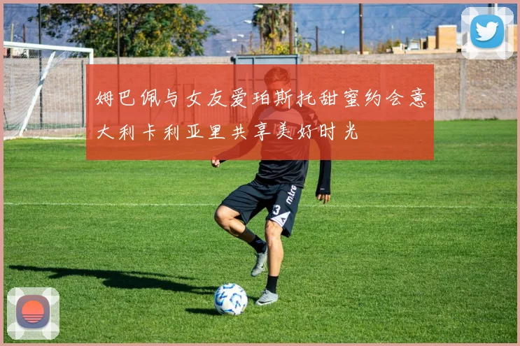 姆巴佩与女友爱珀斯托甜蜜约会意大利卡利亚里共享美好时光