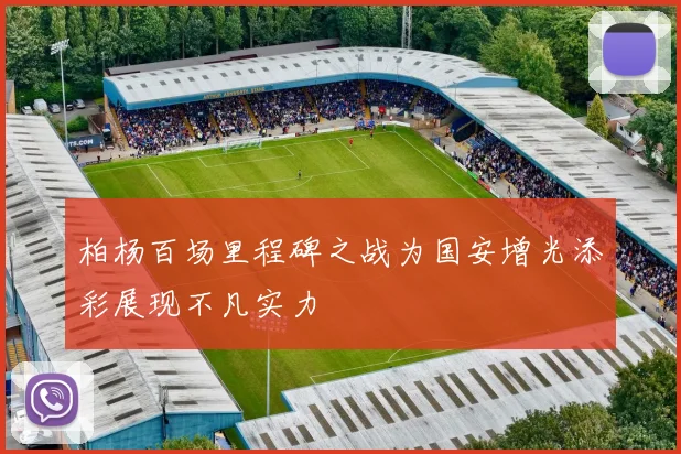 柏杨百场里程碑之战为国安增光添彩展现不凡实力