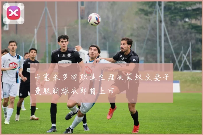 卡塞米罗将职业生涯决策权交妻子曼联新球衣即将上市