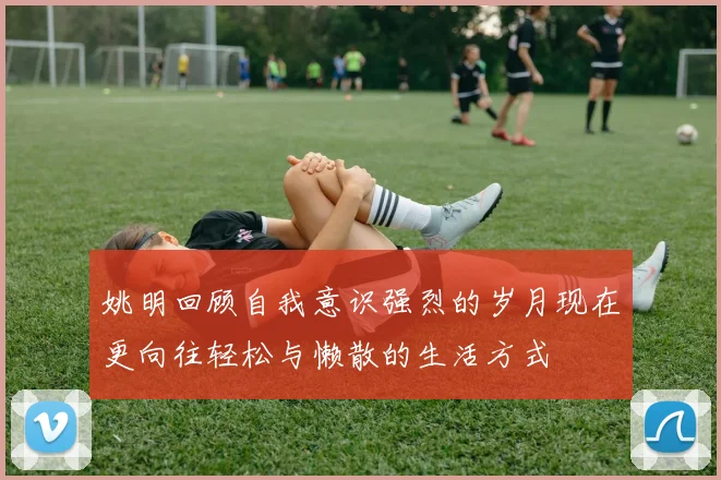 姚明回顾自我意识强烈的岁月现在更向往轻松与懒散的生活方式