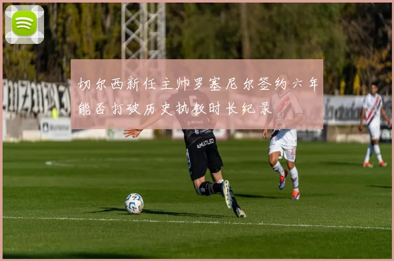 切尔西新任主帅罗塞尼尔签约六年能否打破历史执教时长纪录