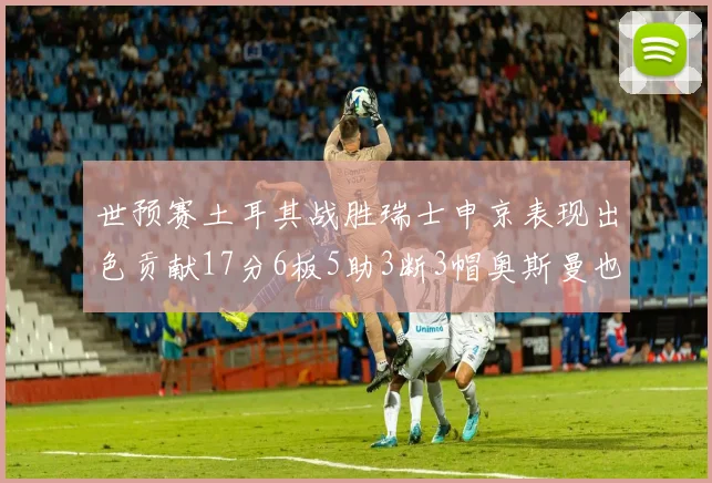 世预赛土耳其战胜瑞士申京表现出色贡献17分6板5助3断3帽奥斯曼也有15分表现
