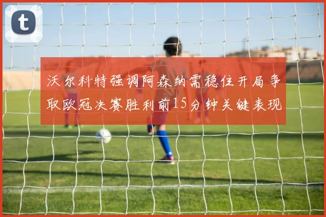 沃尔科特强调阿森纳需稳住开局争取欧冠决赛胜利前15分钟关键表现