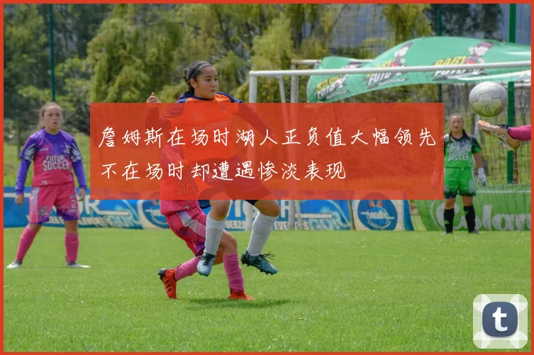 詹姆斯在场时湖人正负值大幅领先不在场时却遭遇惨淡表现