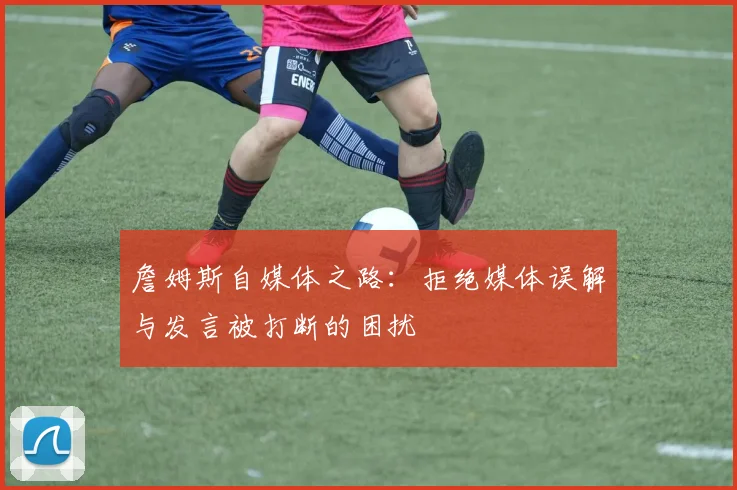 詹姆斯自媒体之路：拒绝媒体误解与发言被打断的困扰