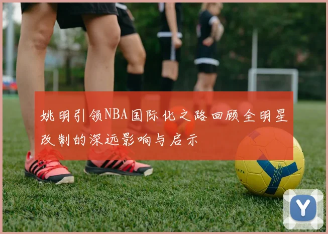 姚明引领NBA国际化之路回顾全明星改制的深远影响与启示