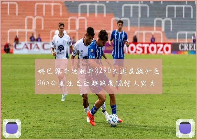 姆巴佩全场狂奔8290米速度飙升至365公里法兰西超跑展现惊人实力