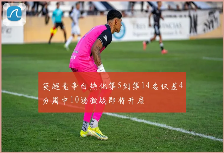 英超竞争白热化第5到第14名仅差4分周中10场激战即将开启