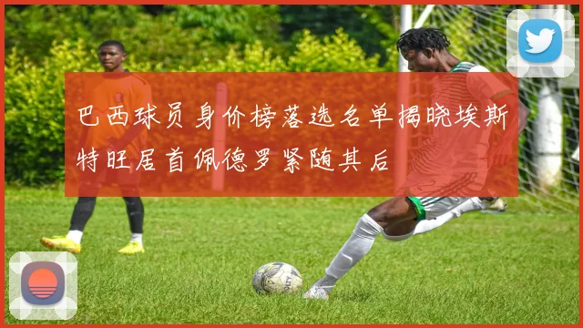 巴西球员身价榜落选名单揭晓埃斯特旺居首佩德罗紧随其后