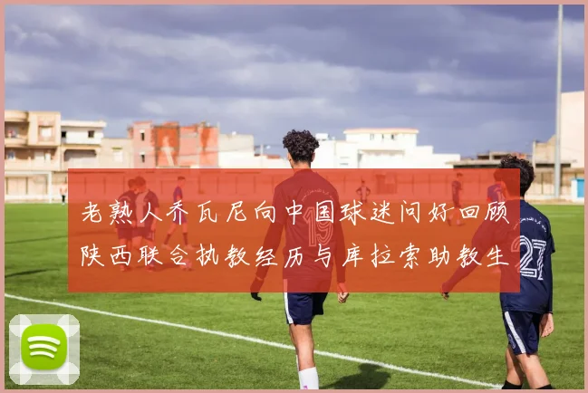 老熟人乔瓦尼向中国球迷问好回顾陕西联合执教经历与库拉索助教生活